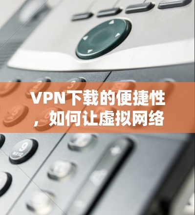 VPN下载的便捷性,如何让虚拟网络生活更轻松