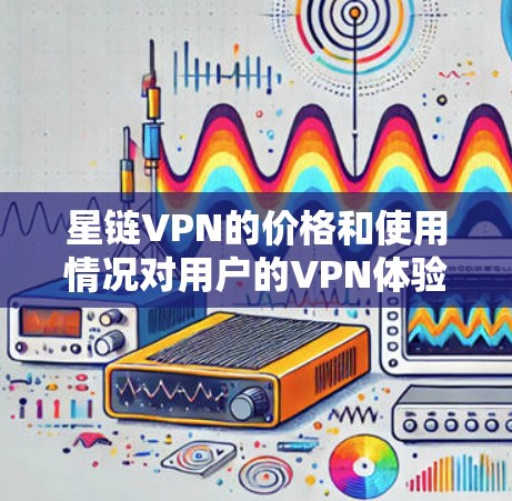 星链VPN的价格和使用情况对用户的VPN体验有重要影响。以下是对星链VPN的详细介绍，帮助你做出明智的选择