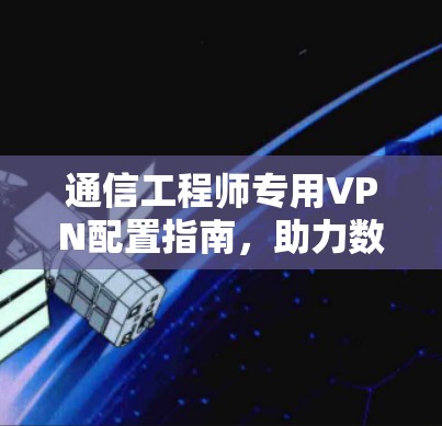 通信工程师专用VPN配置指南,助力数据安全与流量优化
