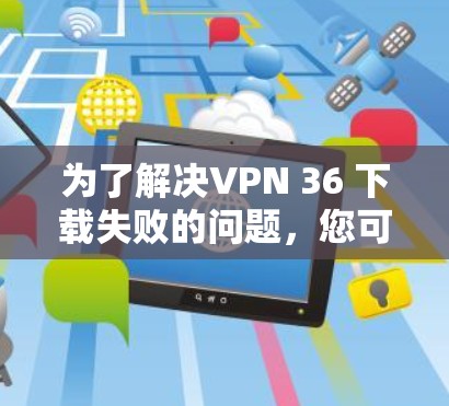 为了解决VPN 36 下载失败的问题,您可以按照以下步骤进行