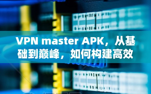 VPN master APK，从基础到巅峰，如何构建高效的安全网络