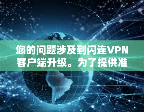 您的问题涉及到闪连VPN客户端升级。为了提供准确和详细的帮助,我需要了解您具体指的是哪款闪连VPN客户端以及您提到的升级内容是什么。如果您能提供更多细节或具体问题,我可以更好地帮助您 您的问题涉及到闪连VPN客户端升级。为了提供准确和详细的帮助,我需要了解您具体指的是哪款闪连VPN客户端以及您提到的升级内容是什么。如果您能提供更多细节或具体问题,我可以更好地帮助您