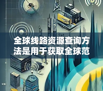 全球线路资源查询方法是用于获取全球范围内交通、通信、物流、能源等领域的线路信息的一种方式。以下是几种常见的查询方法 全球线路资源查询方法是用于获取全球范围内交通、通信、物流、能源等领域的线路信息的一种方式。以下是几种常见的查询方法