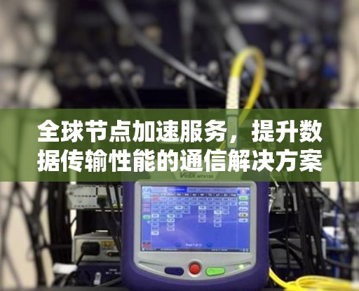 全球节点加速服务,提升数据传输性能的通信解决方案 全球节点加速服务,提升数据传输性能的通信解决方案