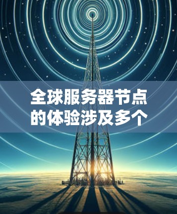 全球服务器节点的体验涉及多个关键组件和操作,以下是详细的步骤 全球服务器节点的体验涉及多个关键组件和操作,以下是详细的步骤