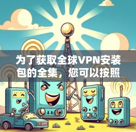 为了获取全球VPN安装包的全集,您可以按照以下步骤进行 为了获取全球VPN安装包的全集,您可以按照以下步骤进行