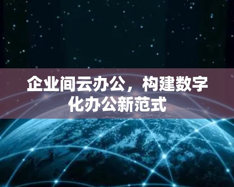 企业间云办公,构建数字化办公新范式 企业间云办公,构建数字化办公新范式