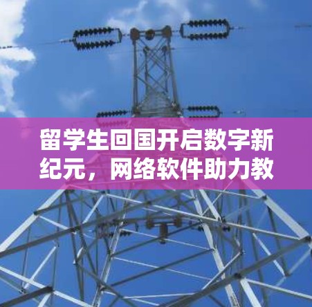 留学生回国开启数字新纪元,网络软件助力教育数字化转型 留学生回国开启数字新纪元,网络软件助力教育数字化转型
