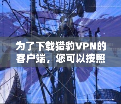 为了下载猎豹VPN的客户端,您可以按照以下步骤操作 为了下载猎豹VPN的客户端,您可以按照以下步骤操作