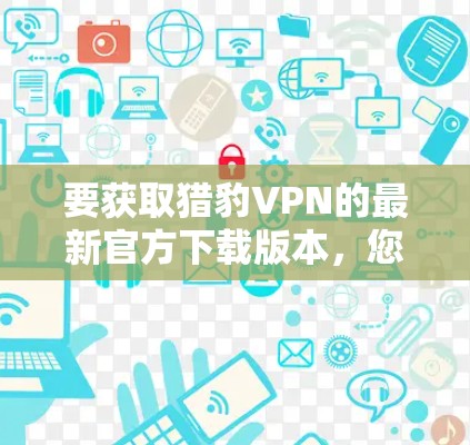 要获取猎豹VPN的最新官方下载版本，您可以按照以下步骤操作