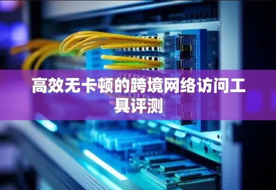 高效无卡顿的跨境网络访问工具评测 高效无卡顿的跨境网络访问工具评测