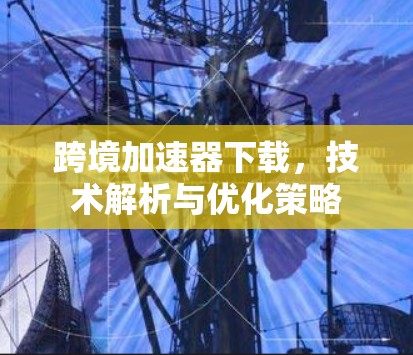 跨境加速器下载,技术解析与优化策略 跨境加速器下载,技术解析与优化策略