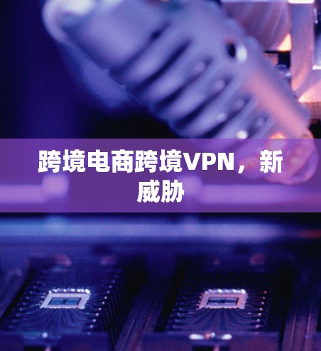 跨境电商跨境VPN,新威胁 跨境电商跨境VPN,新威胁