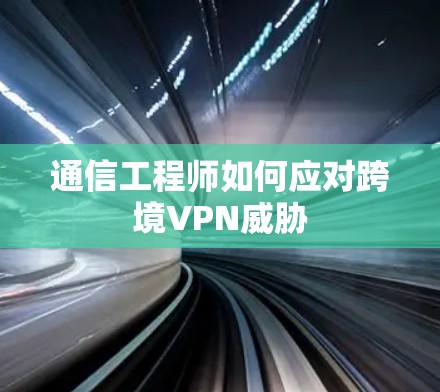 通信工程师如何应对跨境VPN威胁 通信工程师如何应对跨境VPN威胁
