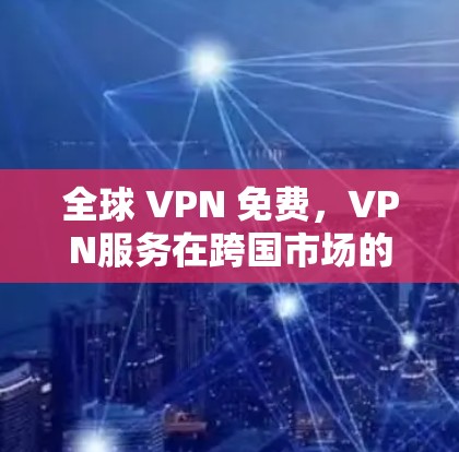 全球 VPN 免费，VPN服务在跨国市场的崛起