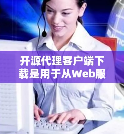 开源代理客户端下载是用于从Web服务器请求并返回响应的工具。以下是几种常用的开源代理工具及其适用场景