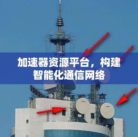 加速器资源平台,构建智能化通信网络 加速器资源平台,构建智能化通信网络