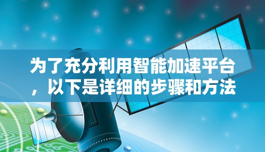 为了充分利用智能加速平台,以下是详细的步骤和方法 为了充分利用智能加速平台,以下是详细的步骤和方法