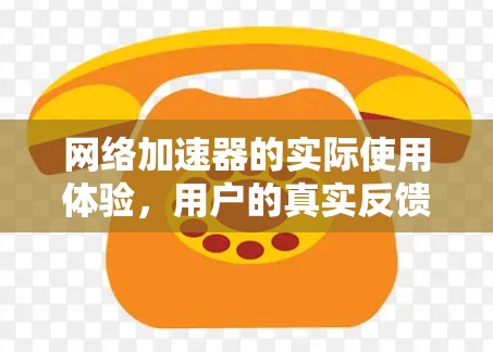 网络加速器的实际使用体验,用户的真实反馈与优化建议 网络加速器的实际使用体验,用户的真实反馈与优化建议