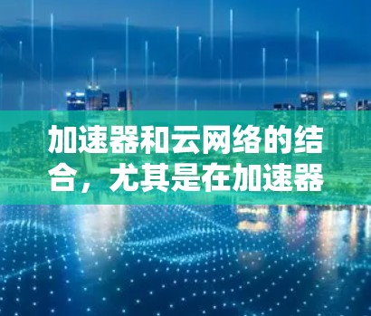加速器和云网络的结合，尤其是在加速器与云网络结合的应用中，可以显著提升数据传输和网络处理效率。以下是对这一概念的详细解析