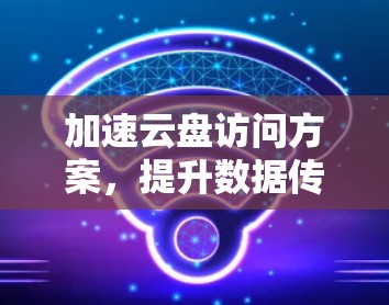 加速云盘访问方案,提升数据传输效率 加速云盘访问方案,提升数据传输效率