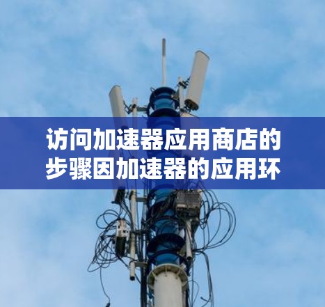 访问加速器应用商店的步骤因加速器的应用环境而异,但以下是一些通用的指导,适用于大多数加速器应用 访问加速器应用商店的步骤因加速器的应用环境而异,但以下是一些通用的指导,适用于大多数加速器应用