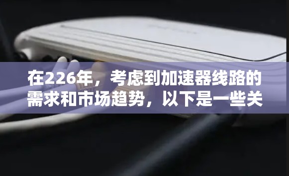 在226年,考虑到加速器线路的需求和市场趋势,以下是一些关键点和建议 在226年,考虑到加速器线路的需求和市场趋势,以下是一些关键点和建议