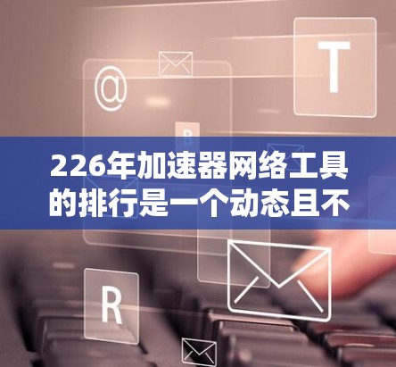 226年加速器网络工具的排行是一个动态且不断发展的话题，涉及多种技术趋势和技术应用。以下是基于当前了解的信息，分步骤整理如下